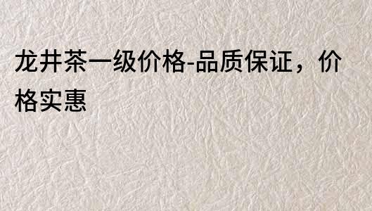 龍井茶一級價格-品質保證，價格實惠