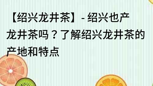 【紹興龍井茶】- 紹興也產龍井茶嗎？了解紹興龍井茶的產地和特點