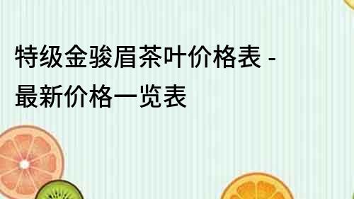 特級(jí)金駿眉茶葉價(jià)格表 - 最新價(jià)格一覽表