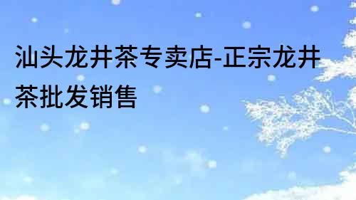 汕頭龍井茶專賣店-正宗龍井茶批發(fā)銷售