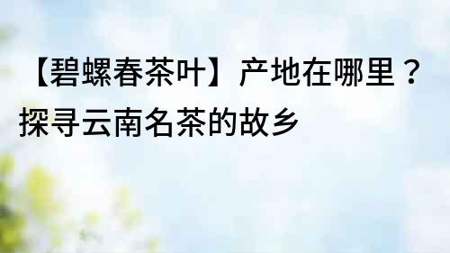 【碧螺春茶葉】產地在哪里？探尋云南名茶的故鄉