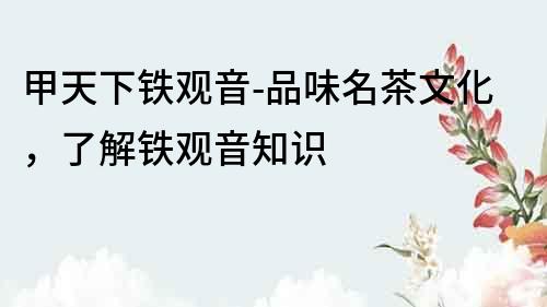 甲天下鐵觀音-品味名茶文化，了解鐵觀音知識