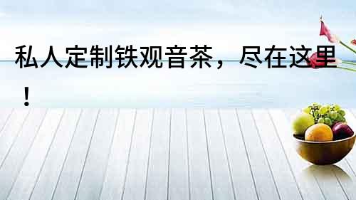 私人定制鐵觀音茶，盡在這里！