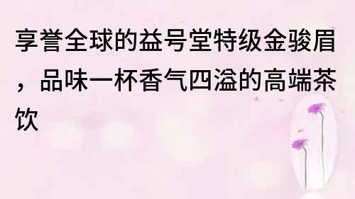 享譽(yù)全球的益號堂特級金駿眉，品味一杯香氣四溢的高端茶飲