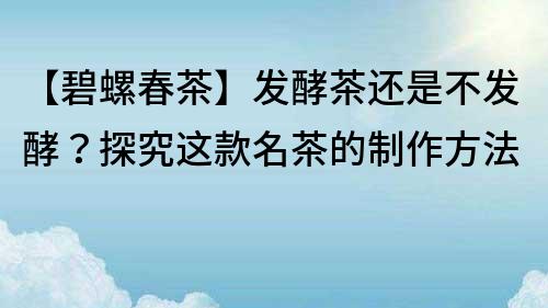 【碧螺春茶】發酵茶還是不發酵？探究這款名茶的制作方法