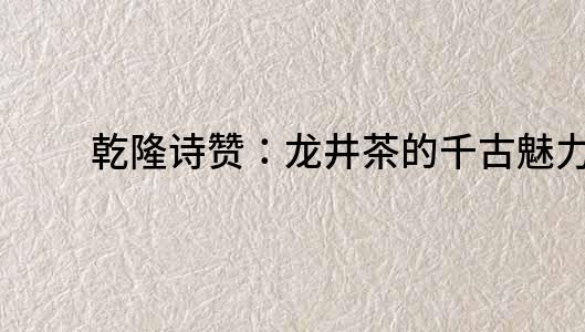 乾隆詩贊：龍井茶的千古魅力