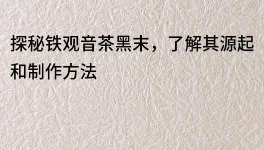 探秘鐵觀音茶黑末，了解其源起和制作方法