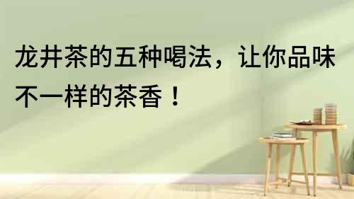 龍井茶的五種喝法，讓你品味不一樣的茶香！