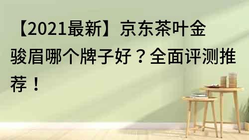 【2021最新】京東茶葉金駿眉哪個牌子好？全面評測推薦！