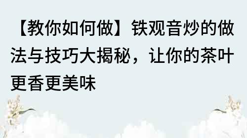 【教你如何做】鐵觀音炒的做法與技巧大揭秘，讓你的茶葉更香更美味