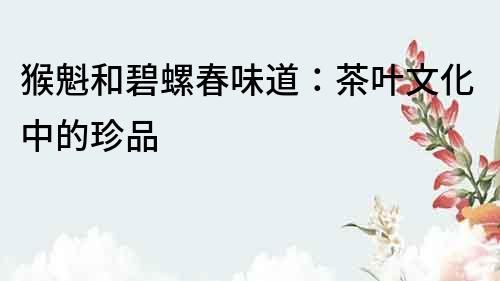 猴魁和碧螺春味道：茶葉文化中的珍品