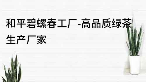 和平碧螺春工廠-高品質綠茶生產廠家