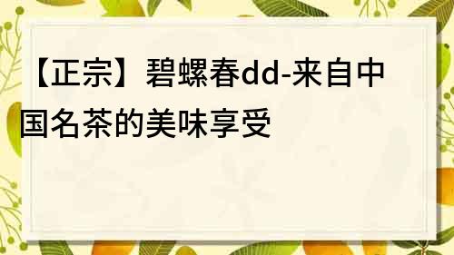 【正宗】碧螺春dd-來自中國名茶的美味享受