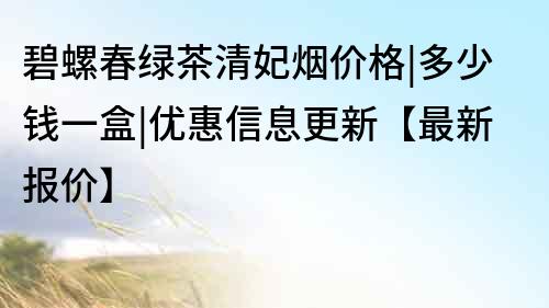碧螺春綠茶清妃煙價(jià)格|多少錢(qián)一盒|優(yōu)惠信息更新【最新報(bào)價(jià)】