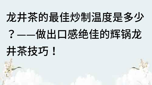 龍井茶的最佳炒制溫度是多少？——做出口感絕佳的輝鍋龍井茶技巧！