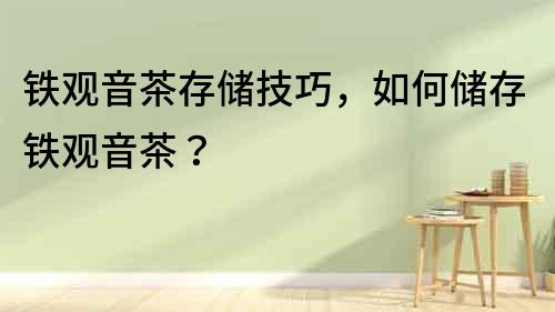 鐵觀音茶存儲技巧，如何儲存鐵觀音茶？
