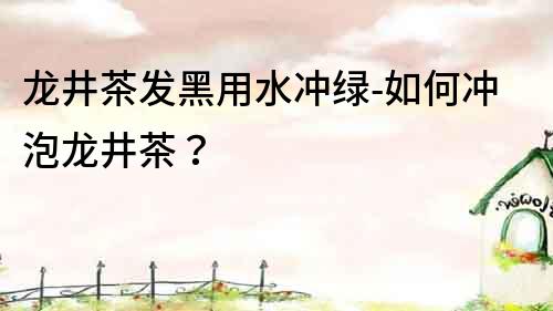 龍井茶發黑用水沖綠-如何沖泡龍井茶？