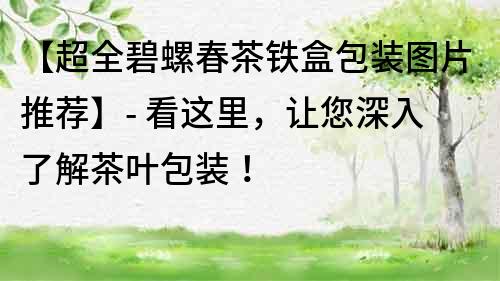 【超全碧螺春茶鐵盒包裝圖片推薦】- 看這里，讓您深入了解茶葉包裝！
