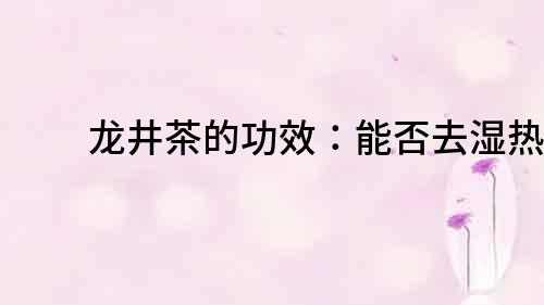 龍井茶的功效：能否去濕熱？