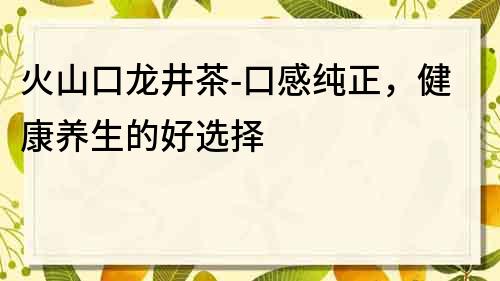 火山口龍井茶-口感純正，健康養生的好選擇
