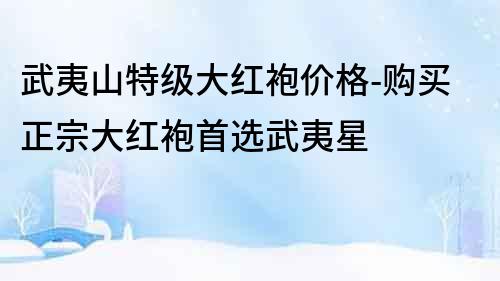 武夷山特級大紅袍價格-購買正宗大紅袍首選武夷星