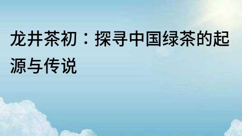 龍井茶初：探尋中國綠茶的起源與傳說