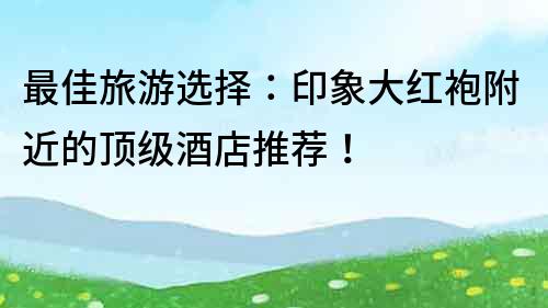 最佳旅游選擇：印象大紅袍附近的頂級酒店推薦！