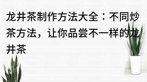 龍井茶制作方法大全：不同炒茶方法，讓你品嘗不一樣的龍井茶