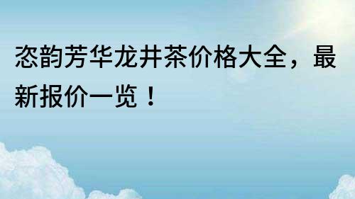 恣韻芳華龍井茶價格大全,最新報價一覽!