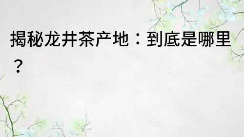 揭秘龍井茶產地：到底是哪里？