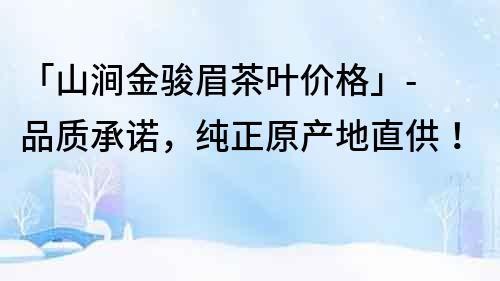 「山澗金駿眉茶葉價格」- 品質(zhì)承諾，純正原產(chǎn)地直供！