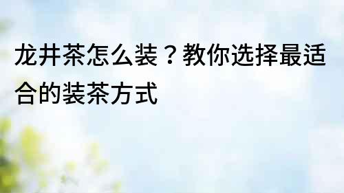 龍井茶怎么裝？教你選擇最適合的裝茶方式