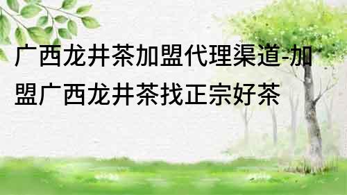 廣西龍井茶加盟代理渠道-加盟廣西龍井茶找正宗好茶