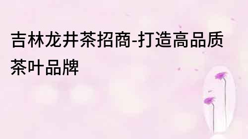 吉林龍井茶招商-打造高品質茶葉品牌