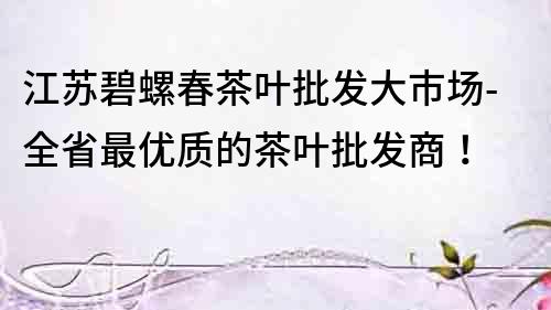 江蘇碧螺春茶葉批發大市場-全省最優質的茶葉批發商！
