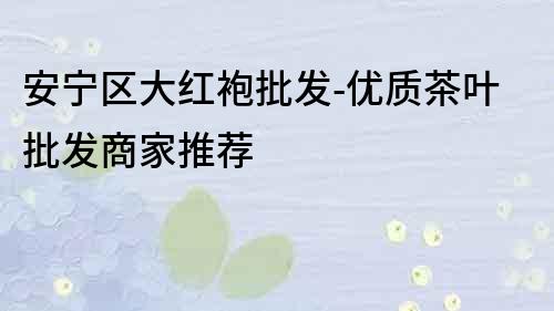 安寧區(qū)大紅袍批發(fā)-優(yōu)質(zhì)茶葉批發(fā)商家推薦
