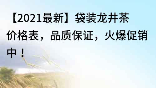 【2021最新】袋裝龍井茶價格表，品質保證，火爆促銷中！