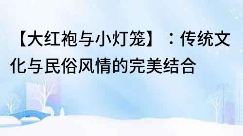 【大紅袍與小燈籠】：傳統(tǒng)文化與民俗風(fēng)情的完美結(jié)合