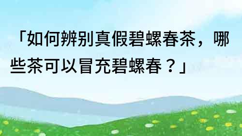 「如何辨別真假碧螺春茶，哪些茶可以冒充碧螺春？」