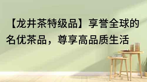 【龍井茶特級品】享譽全球的名優茶品，尊享高品質生活