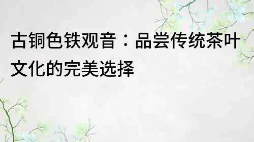古銅色鐵觀音：品嘗傳統茶葉文化的完美選擇
