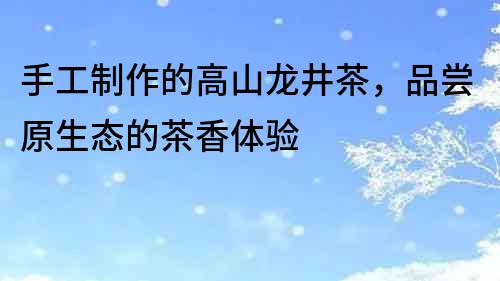 手工制作的高山龍井茶，品嘗原生態(tài)的茶香體驗