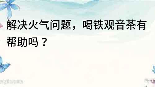 解決火氣問題，喝鐵觀音茶有幫助嗎？