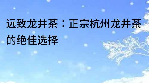 遠致龍井茶：正宗杭州龍井茶的絕佳選擇