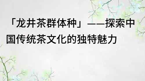 「龍井茶群體種」——探索中國傳統茶文化的獨特魅力