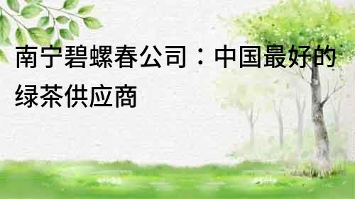 南寧碧螺春公司：中國最好的綠茶供應商