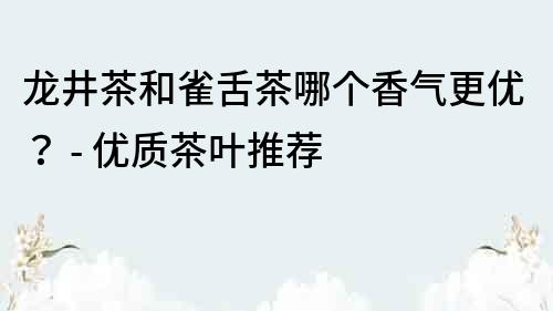 龍井茶和雀舌茶哪個香氣更優(yōu)？ - 優(yōu)質茶葉推薦