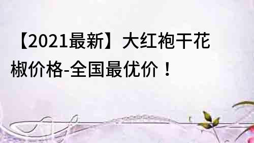 【2022最新】大紅袍干花椒價格-全國最優(yōu)價！