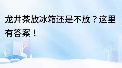 龍井茶放冰箱還是不放？這里有答案！