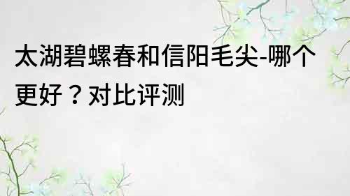 太湖碧螺春和信陽毛尖-哪個更好？對比評測